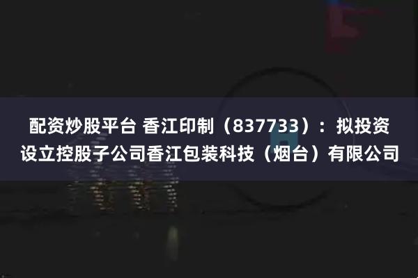 配资炒股平台 香江印制（837733）：拟投资设立控股子公司香江包装科技（烟台）有限公司