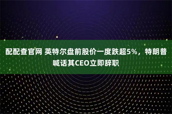 配配查官网 英特尔盘前股价一度跌超5%，特朗普喊话其CEO立即辞职