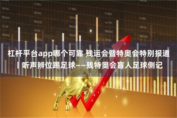 杠杆平台app哪个可靠 残运会暨特奥会特别报道丨听声辨位踢足球——残特奥会盲人足球侧记